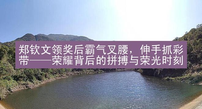 郑钦文领奖后霸气叉腰，伸手抓彩带——荣耀背后的拼搏与荣光时刻