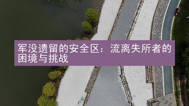 军没遗留的安全区：流离失所者的困境与挑战