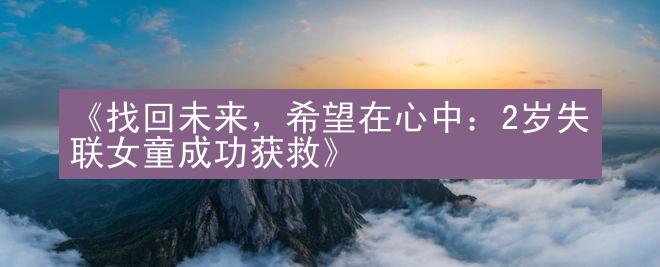 《找回未来，希望在心中：2岁失联女童成功获救》