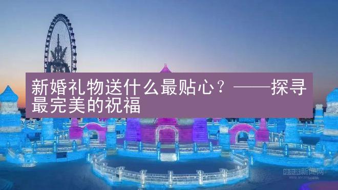 新婚礼物送什么最贴心？——探寻最完美的祝福