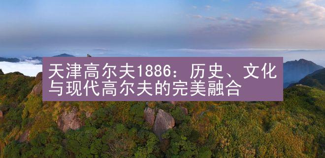 天津高尔夫1886：历史、文化与现代高尔夫的完美融合