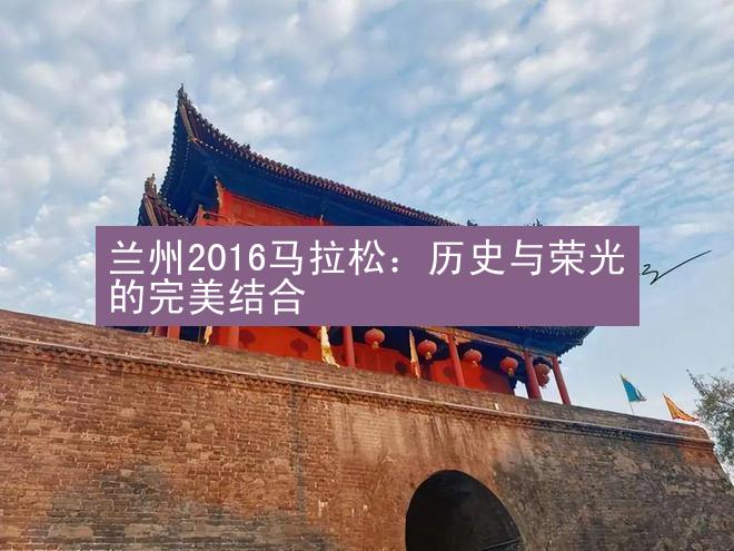 兰州2016马拉松：历史与荣光的完美结合