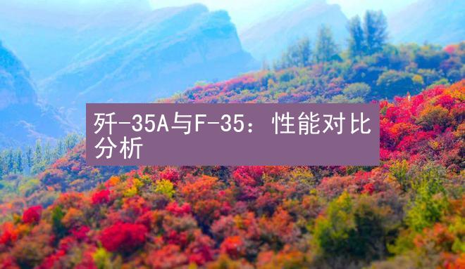 歼-35A与F-35：性能对比分析