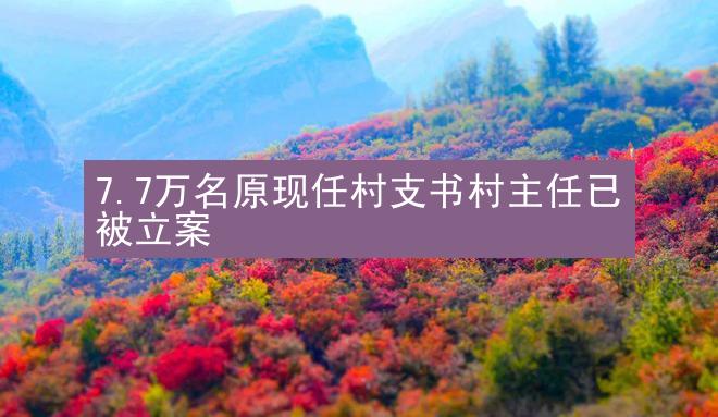 7.7万名原现任村支书村主任已被立案