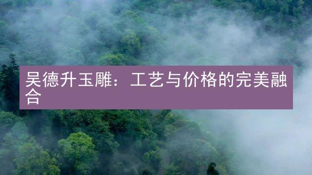 吴德升玉雕：工艺与价格的完美融合