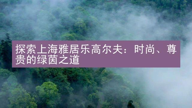 探索上海雅居乐高尔夫：时尚、尊贵的绿茵之道