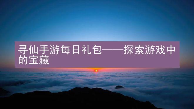 寻仙手游每日礼包——探索游戏中的宝藏