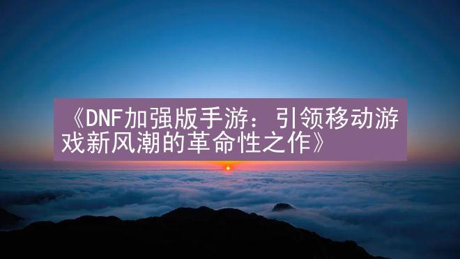 《DNF加强版手游：引领移动游戏新风潮的革命性之作》