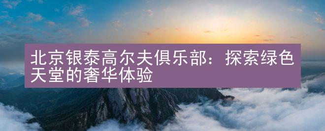 北京银泰高尔夫俱乐部：探索绿色天堂的奢华体验