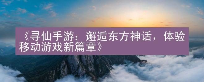 《寻仙手游：邂逅东方神话，体验移动游戏新篇章》