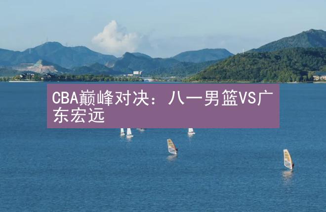 CBA巅峰对决：八一男篮VS广东宏远