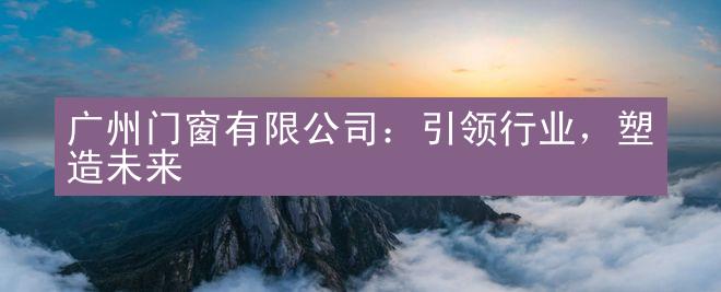 广州门窗有限公司：引领行业，塑造未来