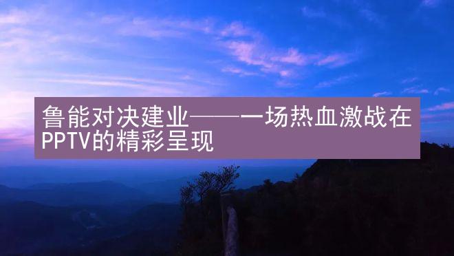 鲁能对决建业——一场热血激战在PPTV的精彩呈现