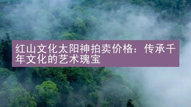 红山文化太阳神拍卖价格：传承千年文化的艺术瑰宝